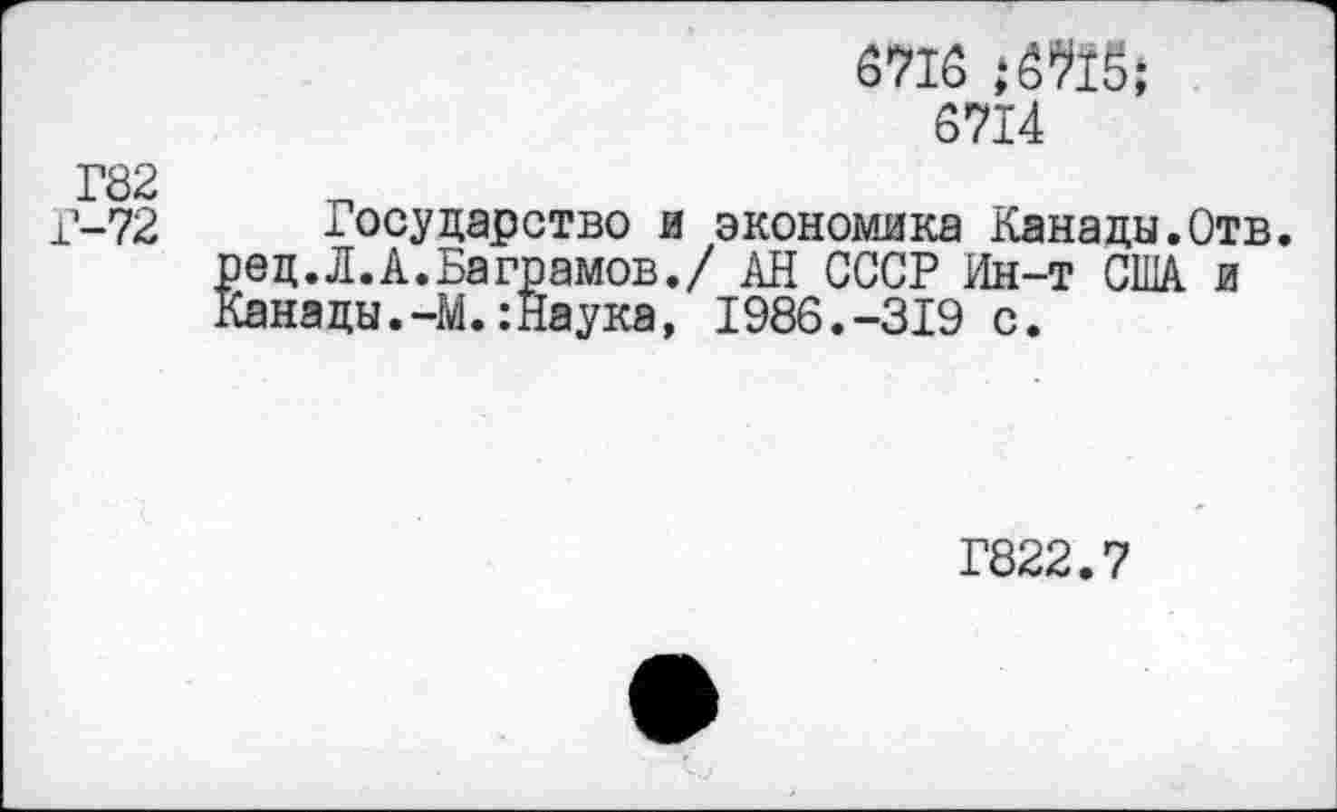 ﻿6716
6714
Г82
Г-72 Государство и экономика Канады.Отв.
^ец. Л. А.Ваграмов./ АН СССР Ин-т США и анацы.-М.:Наука, 1986.-319 с.
Г822.7